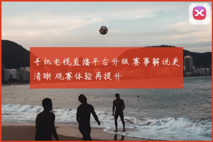 手机电视直播平台升级 赛事解说更清晰 观赛体验再提升