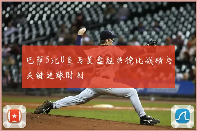 巴萨5比0皇马复盘经典德比战绩与关键进球时刻