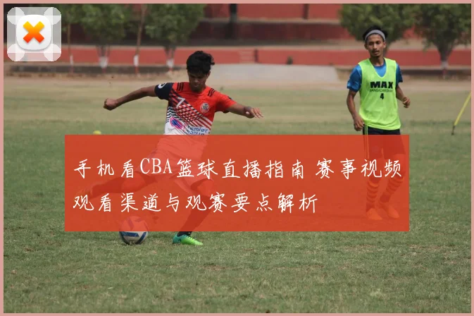 手机看CBA篮球直播指南 赛事视频观看渠道与观赛要点解析