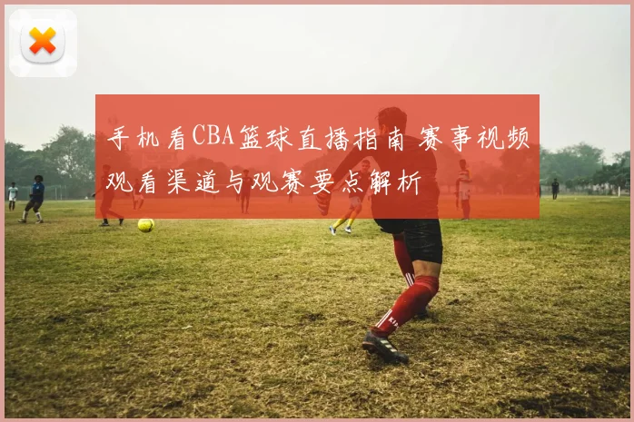 手机看CBA篮球直播指南 赛事视频观看渠道与观赛要点解析